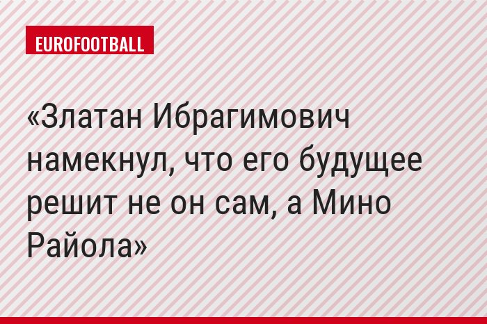 Златан Ибрагимович намекнул, что его будущее решит не он сам, а Мино Райола