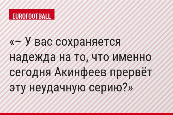 – У вас сохраняется надежда на то, что именно сегодня Акинфеев прервёт эту неудачную серию?