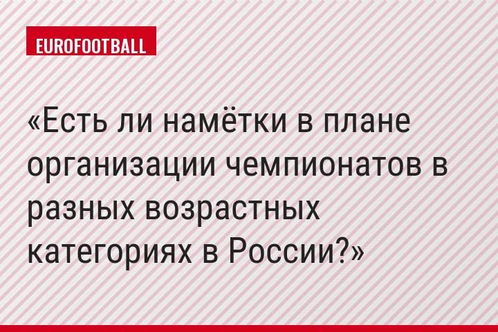 Есть ли намётки в плане организации чемпионатов в разных возрастных категориях в России?