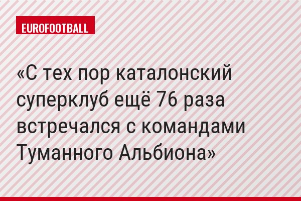 С тех пор каталонский суперклуб ещё 76 раза встречался с командами Туманного Альбиона