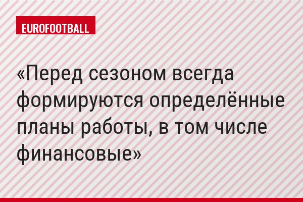 Перед сезоном всегда формируются определённые планы работы, в том числе финансовые