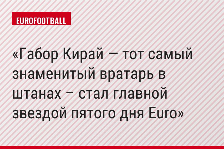 Габор Кирай — тот самый знаменитый вратарь в штанах – стал главной звездой пятого дня Euro