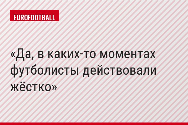 Да, в каких-то моментах футболисты действовали жёстко