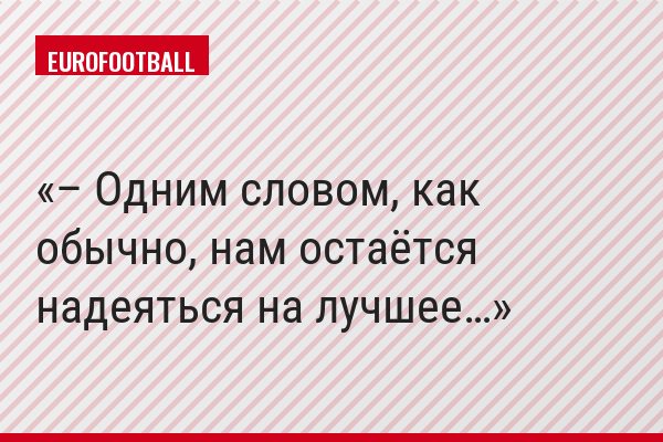– Одним словом, как обычно, нам остаётся надеяться на лучшее…