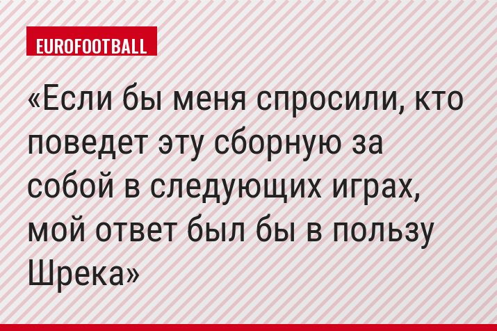 Если бы меня спросили, кто поведет эту сборную за собой в следующих играх, мой ответ был бы в пользу Шрека