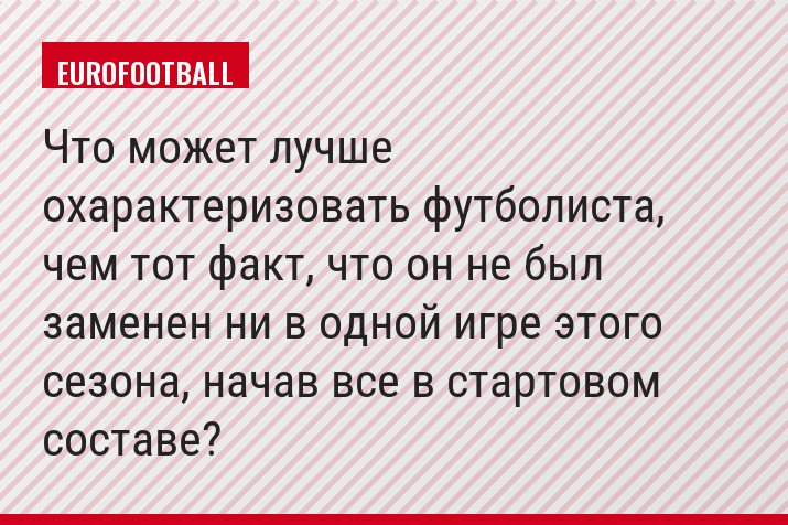 Что может лучше охарактеризовать футболиста, чем тот факт, что он не был заменен ни в одной игре этого сезона, начав все в стартовом составе?