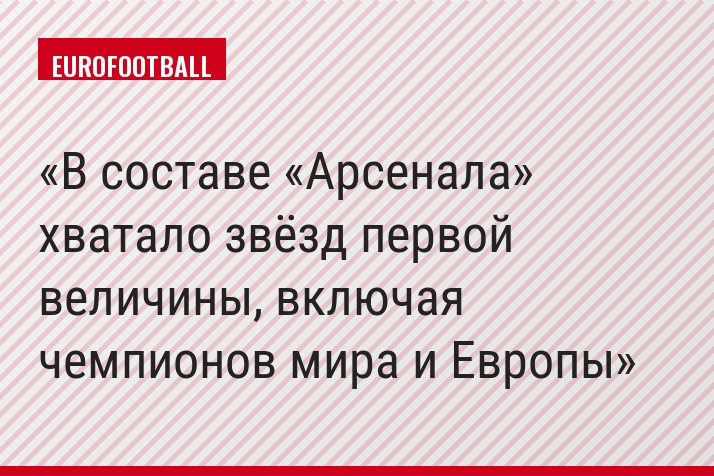 В составе «Арсенала» хватало звёзд первой величины, включая чемпионов мира и Европы