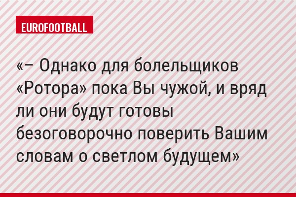– Однако для болельщиков «Ротора» пока Вы чужой, и вряд ли они будут готовы безоговорочно поверить Вашим словам о светлом будущем