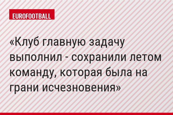 Клуб главную задачу выполнил - сохранили летом команду, которая была на грани исчезновения