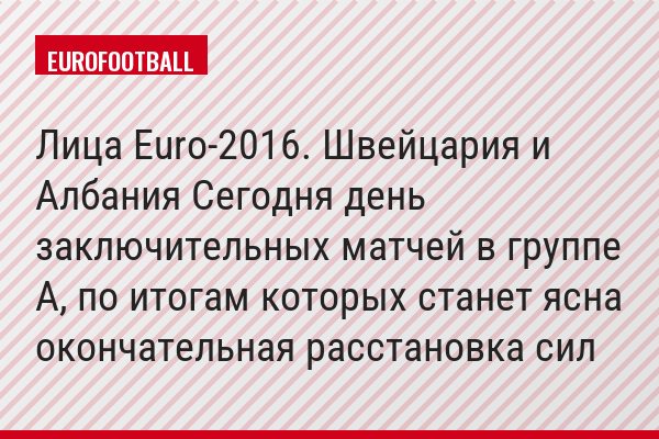 Лица Euro-2016. Швейцария и Албания Сегодня день заключительных матчей в группе А, по итогам которых станет ясна окончательная расстановка сил