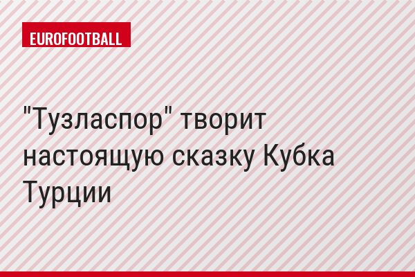 "Тузласпор" творит настоящую сказку Кубка Турции
