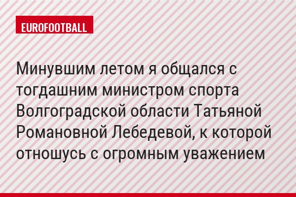 Минувшим летом я общался с тогдашним министром спорта Волгоградской области Татьяной Романовной Лебедевой, к которой отношусь с огромным уважением