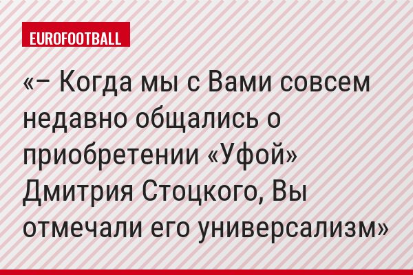 – Когда мы с Вами совсем недавно общались о приобретении «Уфой» Дмитрия Стоцкого, Вы отмечали его универсализм