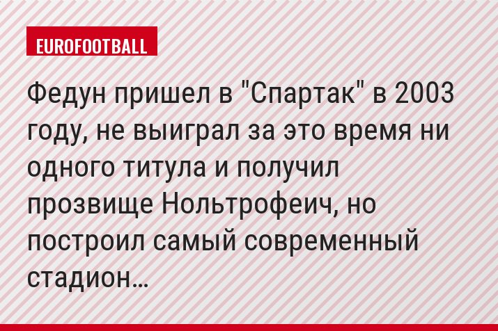 Федун пришел в "Спартак" в 2003 году, не выиграл за это время ни одного титула и получил прозвище Нольтрофеич, но построил самый современный стадион…