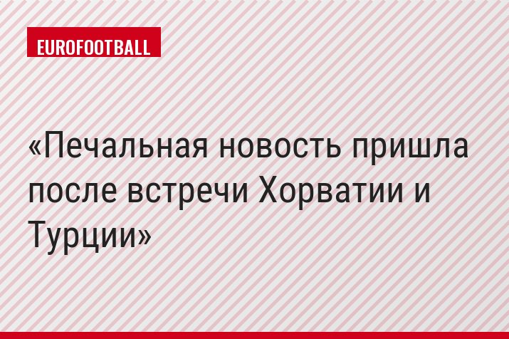 Печальная новость пришла после встречи Хорватии и Турции