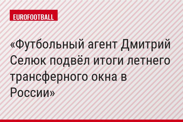 Футбольный агент Дмитрий Селюк подвёл итоги летнего трансферного окна в России