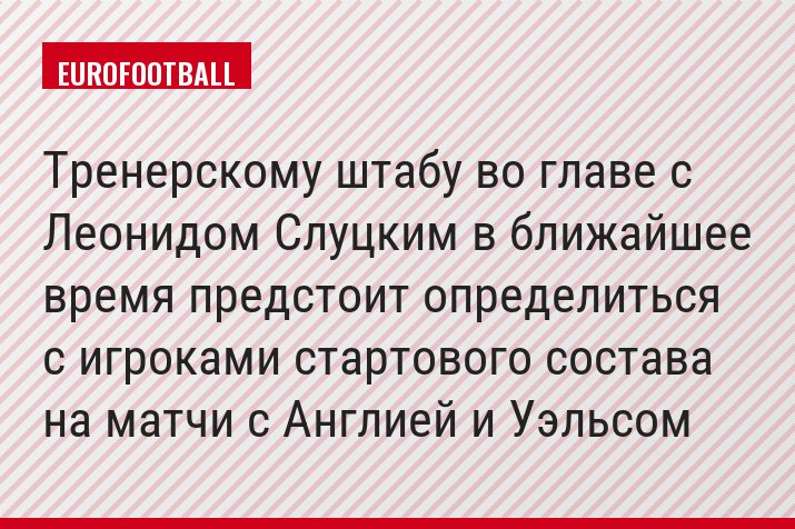 Тренерскому штабу во главе с Леонидом Слуцким в ближайшее время предстоит определиться с игроками стартового состава на матчи с Англией и Уэльсом