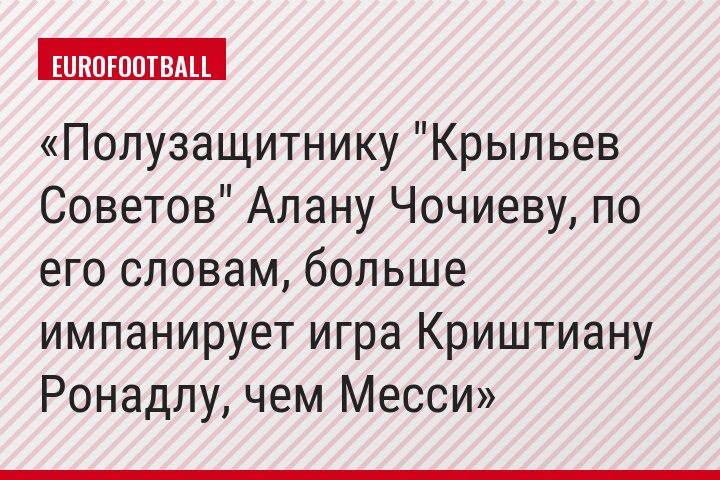 Полузащитнику "Крыльев Советов" Алану Чочиеву, по его словам, больше импанирует игра Криштиану Ронадлу, чем Месси
