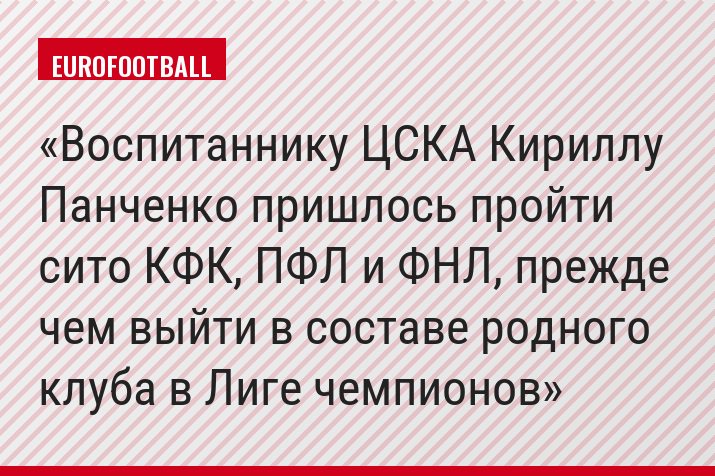 Воспитаннику ЦСКА Кириллу Панченко пришлось пройти сито КФК, ПФЛ и ФНЛ, прежде чем выйти в составе родного клуба в Лиге чемпионов