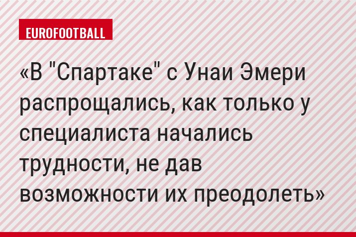В "Спартаке" с Унаи Эмери распрощались, как только у специалиста начались трудности, не дав возможности их преодолеть