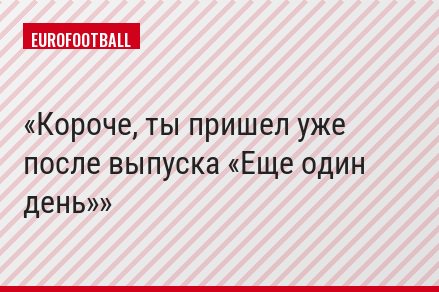 Короче, ты пришел уже после выпуска «Еще один день»