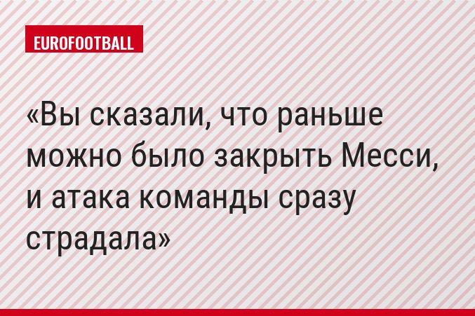 Вы сказали, что раньше можно было закрыть Месси, и атака команды сразу страдала