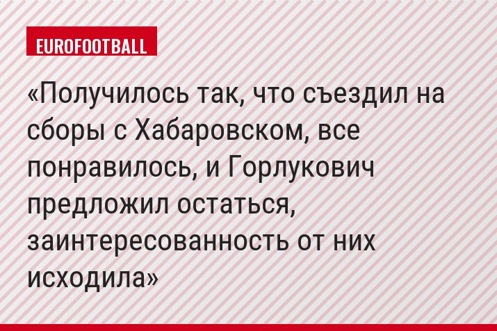 Получилось так, что съездил на сборы с Хабаровском, все понравилось, и Горлукович предложил остаться, заинтересованность от них исходила