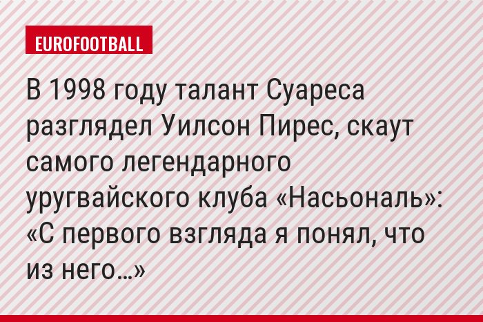 В 1998 году талант Суареса разглядел Уилсон Пирес, скаут самого легендарного уругвайского клуба «Насьональ»: «С первого взгляда я понял, что из него…»