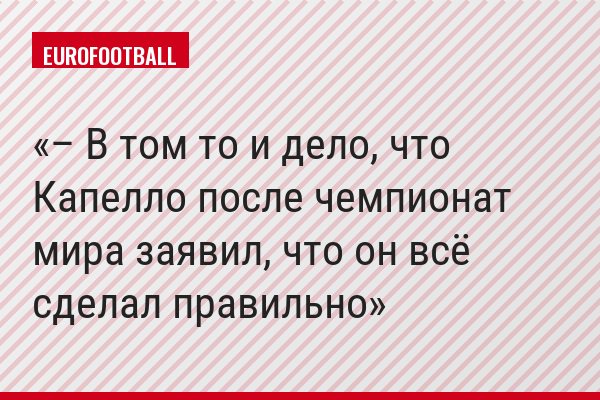 – В том то и дело, что Капелло после чемпионат мира заявил, что он всё сделал правильно