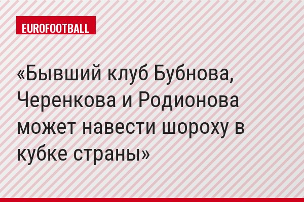 Бывший клуб Бубнова, Черенкова и Родионова может навести шороху в кубке страны
