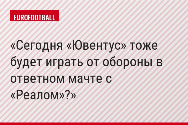 Сегодня «Ювентус» тоже будет играть от обороны в ответном мачте с «Реалом»?
