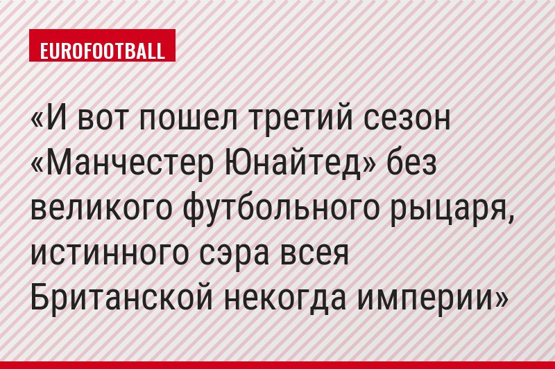 И вот пошел третий сезон «Манчестер Юнайтед» без великого футбольного рыцаря, истинного сэра всея Британской некогда империи