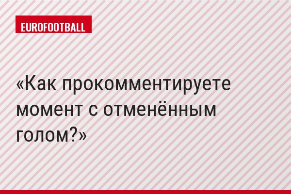Как прокомментируете момент с отменённым голом?