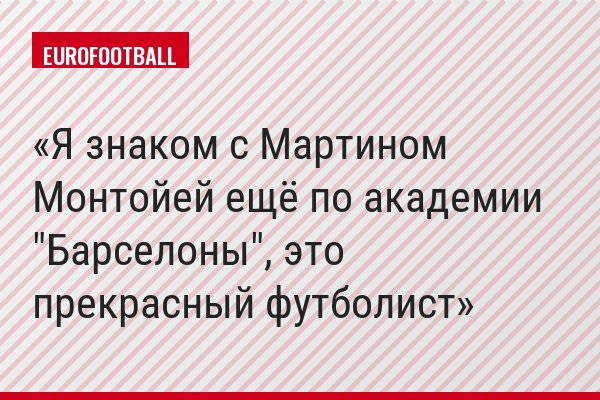 Я знаком с Мартином Монтойей ещё по академии "Барселоны", это прекрасный футболист