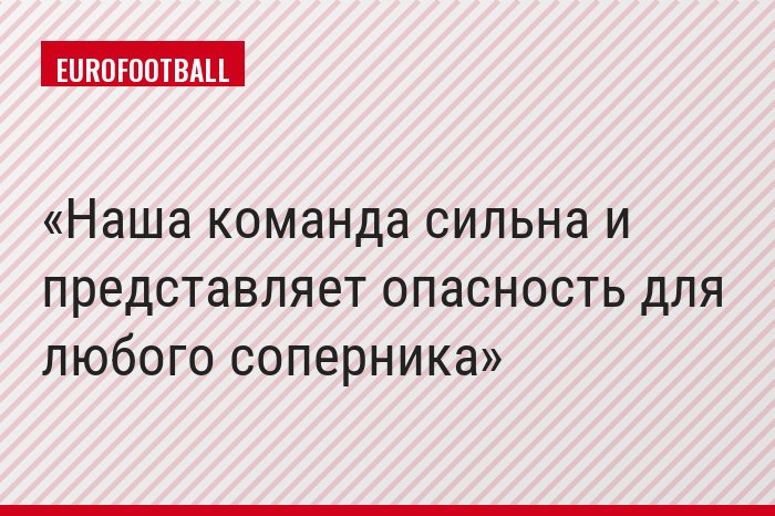 Наша команда сильна и представляет опасность для любого соперника
