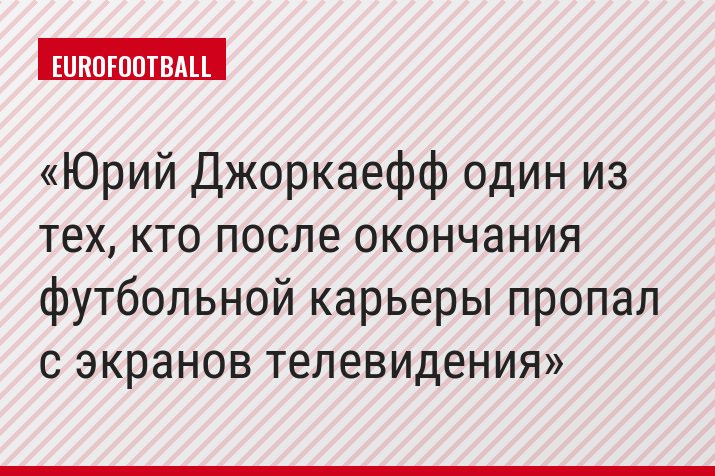 Юрий Джоркаефф один из тех, кто после окончания футбольной карьеры пропал с экранов телевидения