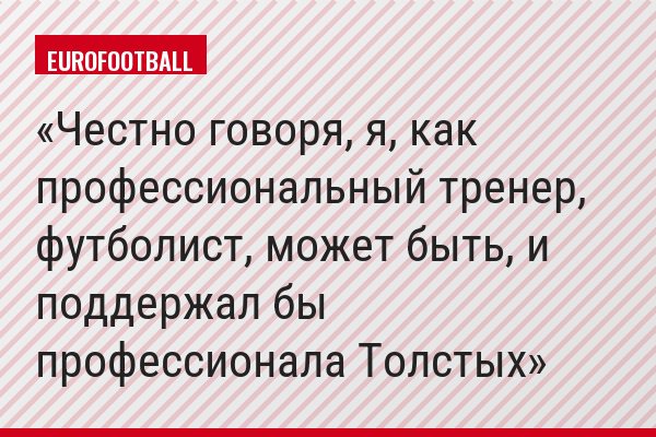 Честно говоря, я, как профессиональный тренер, футболист, может быть, и поддержал бы профессионала Толстых