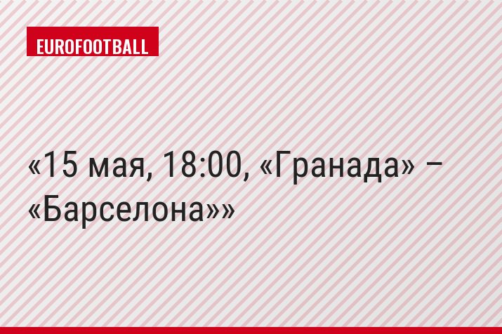 15 мая, 18:00, «Гранада» – «Барселона»