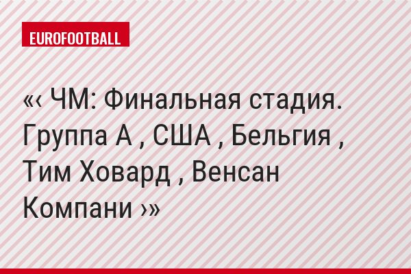 ‹ ЧМ: Финальная стадия. Группа A , США , Бельгия , Тим Ховард , Венсан Компани ›