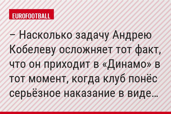 – Насколько задачу Андрею Кобелеву осложняет тот факт, что он приходит в «Динамо» в тот момент, когда клуб понёс серьёзное наказание в виде…