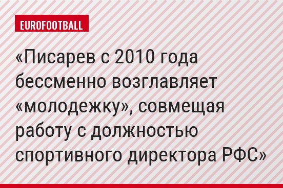 Писарев с 2010 года бессменно возглавляет «молодежку», совмещая работу с должностью спортивного директора РФС