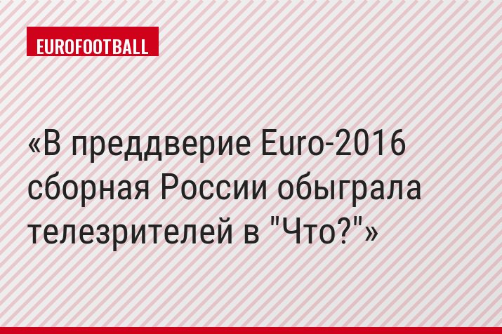 В преддверие Euro-2016 сборная России обыграла телезрителей в "Что?"