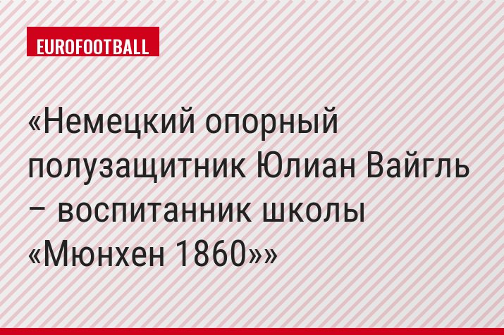 Немецкий опорный полузащитник Юлиан Вайгль – воспитанник школы «Мюнхен 1860»