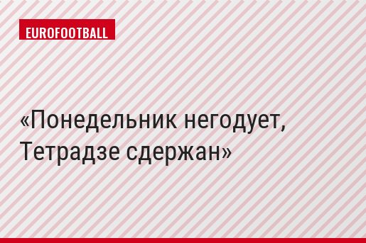 Понедельник негодует, Тетрадзе сдержан