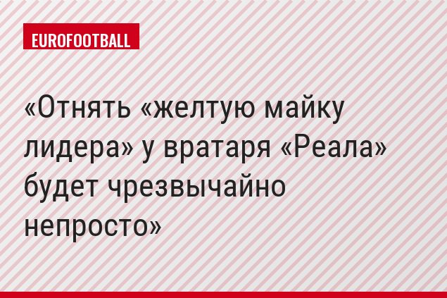 Отнять «желтую майку лидера» у вратаря «Реала» будет чрезвычайно непросто