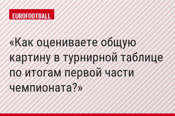 Как оцениваете общую картину в турнирной таблице по итогам первой части чемпионата?