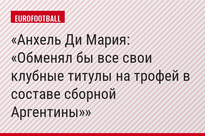 Анхель Ди Мария: «Обменял бы все свои клубные титулы на трофей в составе сборной Аргентины»