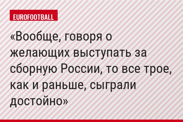 Вообще, говоря о желающих выступать за сборную России, то все трое, как и раньше, сыграли достойно