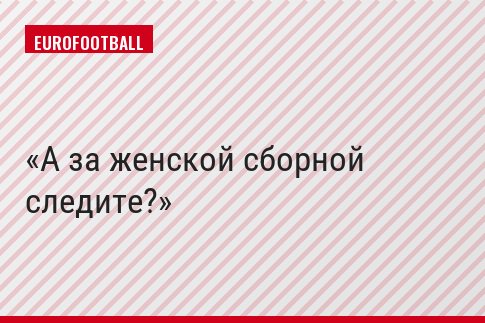 А за женской сборной следите?