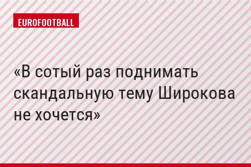 В сотый раз поднимать скандальную тему Широкова не хочется